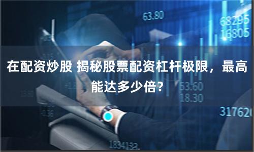 在配資炒股 揭秘股票配資杠桿極限，最高能達多少倍？
