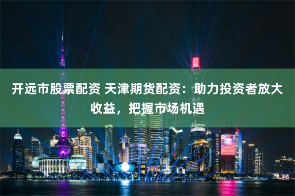 開遠市股票配資 天津期貨配資：助力投資者放大收益，把握市場機遇