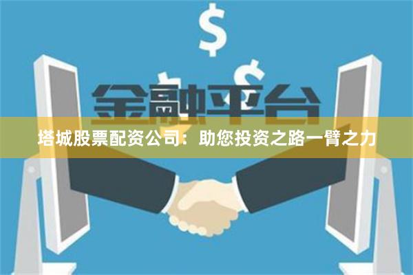 塔城股票配資公司：助您投資之路一臂之力